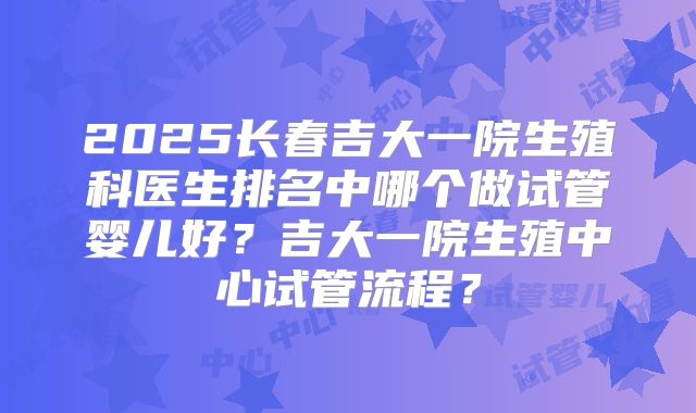2025长春吉大一院生殖科医生排名中哪个做试管婴儿好?吉大一院生殖中心试管流程?