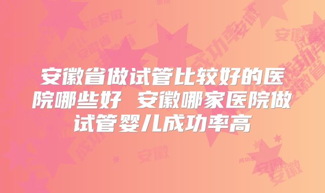 安徽省做试管比较好的医院哪些好 安徽哪家医院做试管婴儿成功率高