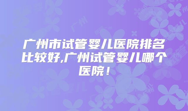 广州市试管婴儿医院排名比较好,广州试管婴儿哪个医院！