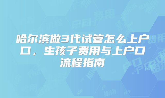 哈尔滨做3代试管怎么上户口,生孩子费用与上户口流程指南