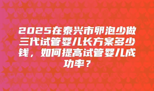 2025在泰兴市卵泡少做三代试管婴儿长方案多少钱，如何提高试管婴儿成功率？