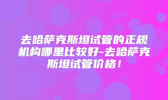 去哈萨克斯坦试管的正规机构哪里比较好-去哈萨克斯坦试管价格！