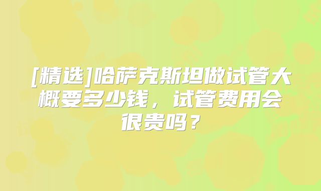 [精选]哈萨克斯坦做试管大概要多少钱，试管费用会很贵吗？