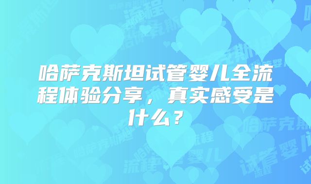 哈萨克斯坦试管婴儿全流程体验分享，真实感受是什么？