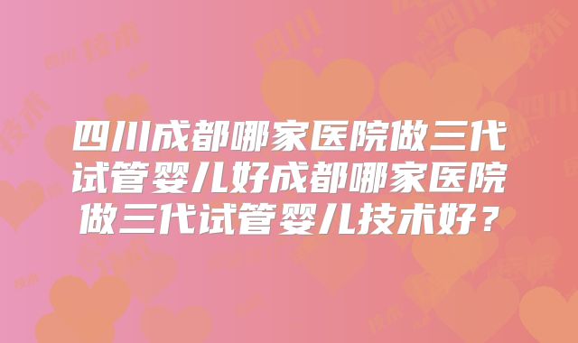 四川成都哪家医院做三代试管婴儿好成都哪家医院做三代试管婴儿技术好？