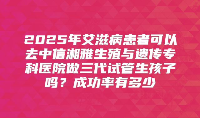 2025年艾滋病患者可以去中信湘雅生殖与遗传专科医院做三代试管生孩子吗？成功率有多少