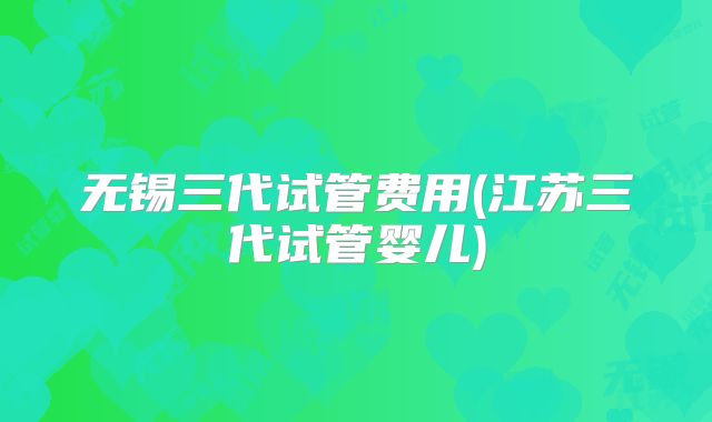 无锡三代试管费用(江苏三代试管婴儿)