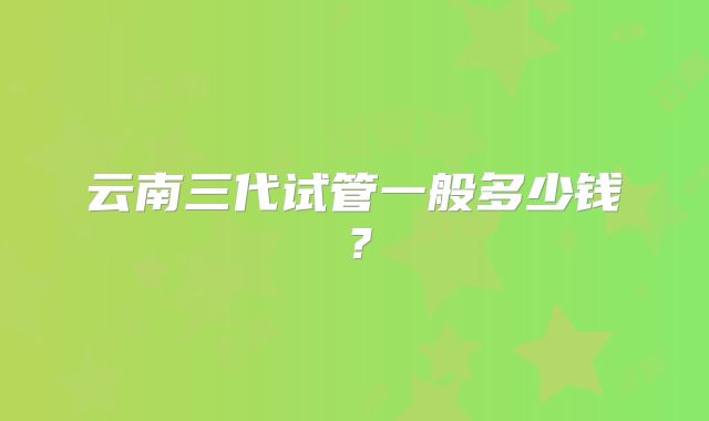 云南三代试管一般多少钱？