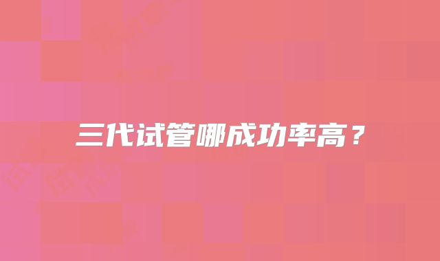 三代试管哪成功率高？