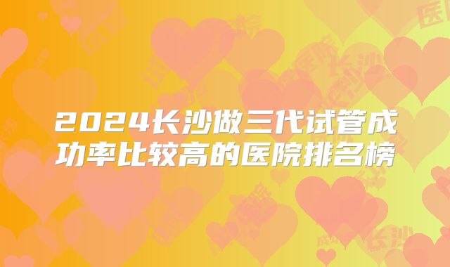 2024长沙做三代试管成功率比较高的医院排名榜
