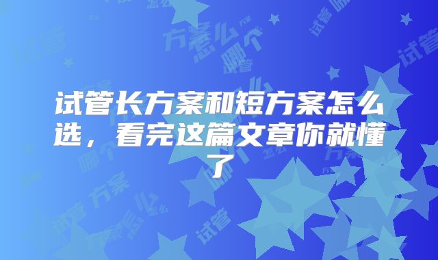 试管长方案和短方案怎么选，看完这篇文章你就懂了