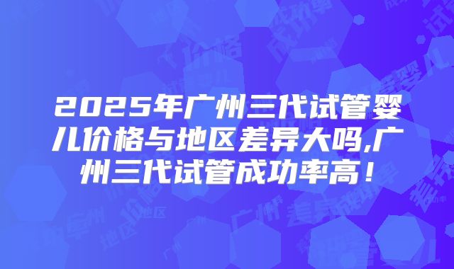 2025年广州三代试管婴儿价格与地区差异大吗,广州三代试管成功率高！