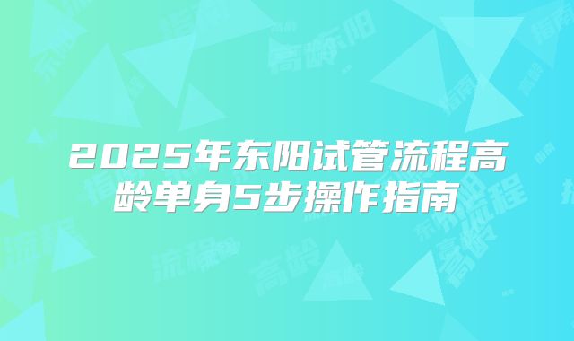 2025年东阳试管流程高龄单身5步操作指南