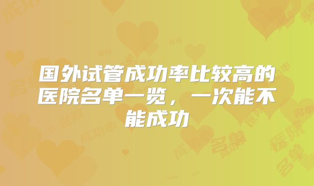国外试管成功率比较高的医院名单一览，一次能不能成功