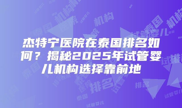 杰特宁医院在泰国排名如何？揭秘2025年试管婴儿机构选择靠前地