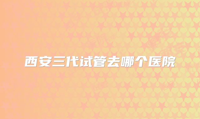 西安三代试管去哪个医院