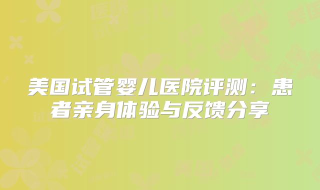 美国试管婴儿医院评测:患者亲身体验与反馈分享