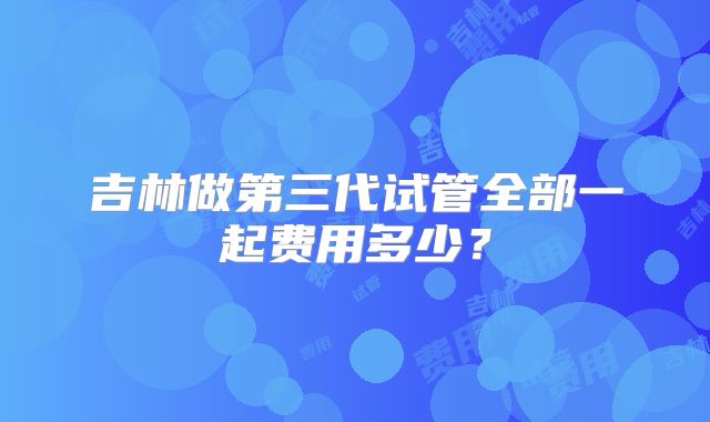 吉林做第三代试管全部一起费用多少?