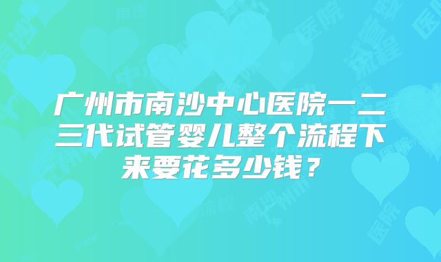 广州市南沙中心医院一二三代试管婴儿整个流程下来要花多少钱?