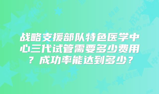 战略支援部队特色医学中心三代试管需要多少费用？成功率能达到多少？