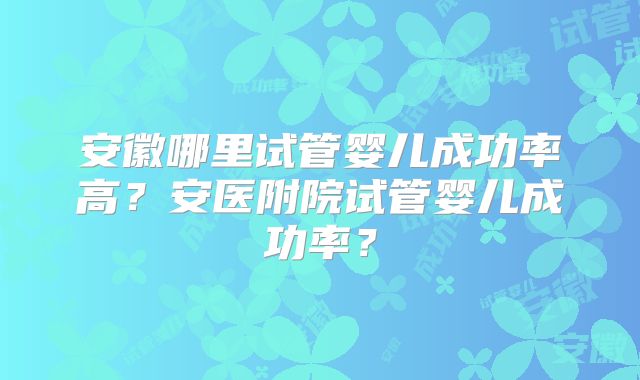 安徽哪里试管婴儿成功率高？安医附院试管婴儿成功率？