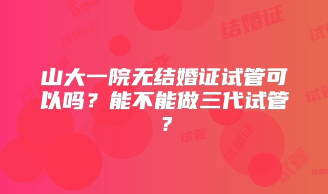 山大一院无结婚证试管可以吗?能不能做三代试管?