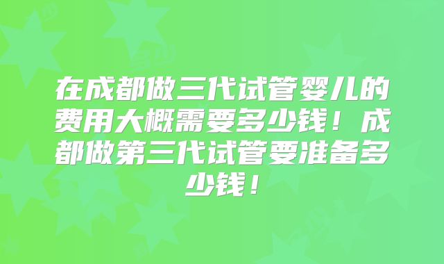 在成都做三代试管婴儿的费用大概需要多少钱！成都做第三代试管要准备多少钱！