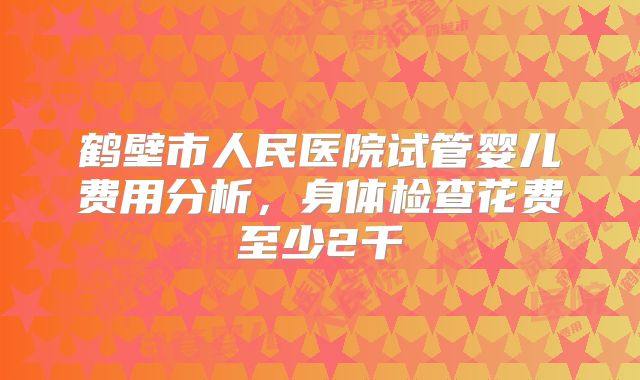 鹤壁市人民医院试管婴儿费用分析，身体检查花费至少2千