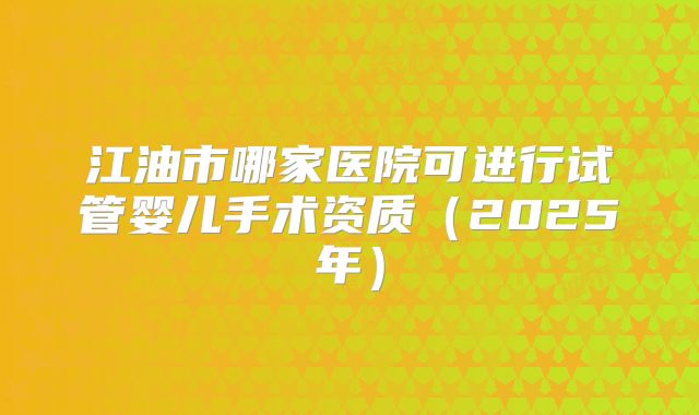 江油市哪家医院可进行试管婴儿手术资质（2025年）