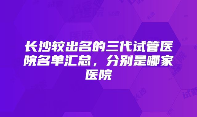长沙较出名的三代试管医院名单汇总，分别是哪家医院