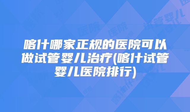 喀什哪家正规的医院可以做试管婴儿治疗(喀什试管婴儿医院排行)