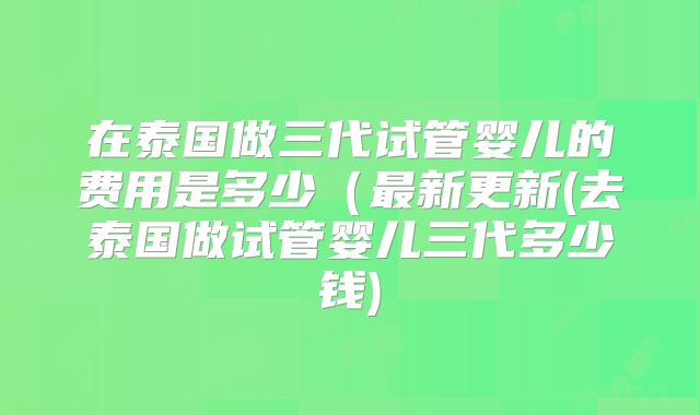 在泰国做三代试管婴儿的费用是多少（最新更新(去泰国做试管婴儿三代多少钱)