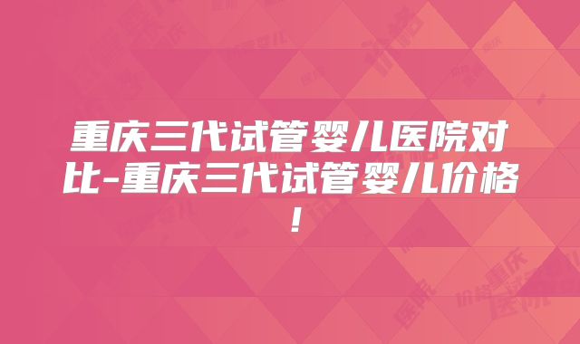 重庆三代试管婴儿医院对比-重庆三代试管婴儿价格!