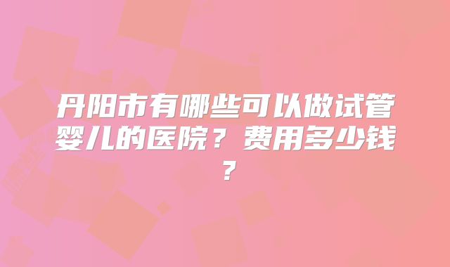 丹阳市有哪些可以做试管婴儿的医院?费用多少钱?
