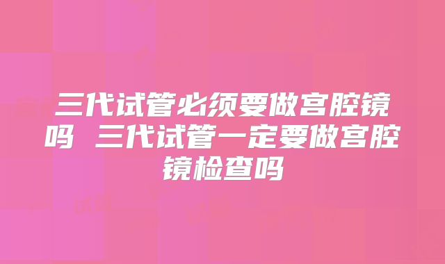 三代试管必须要做宫腔镜吗 三代试管一定要做宫腔镜检查吗