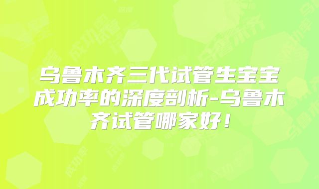 乌鲁木齐三代试管生宝宝成功率的深度剖析-乌鲁木齐试管哪家好！
