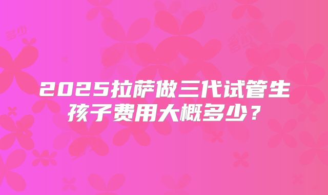 2025拉萨做三代试管生孩子费用大概多少？