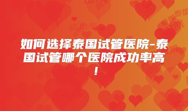 如何选择泰国试管医院-泰国试管哪个医院成功率高!