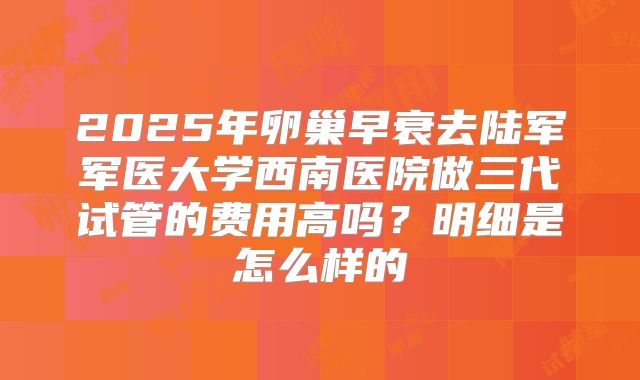 2025年卵巢早衰去陆军军医大学西南医院做三代试管的费用高吗？明细是怎么样的