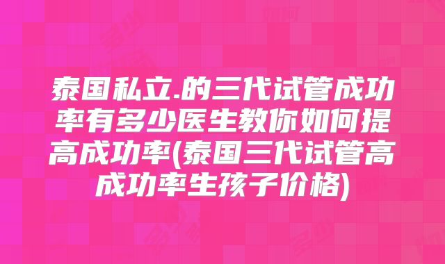 泰国私立.的三代试管成功率有多少医生教你如何提高成功率(泰国三代试管高成功率生孩子价格)