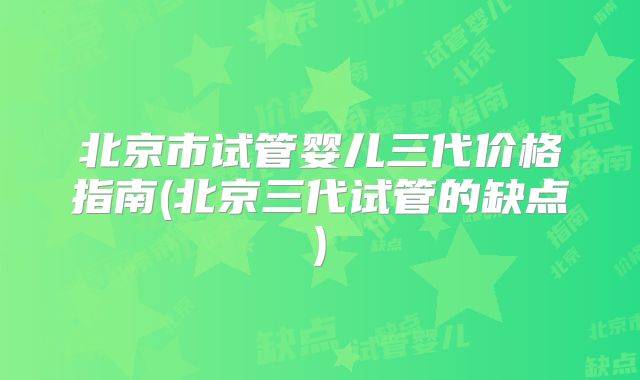 北京市试管婴儿三代价格指南(北京三代试管的缺点)