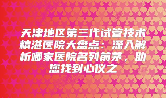 天津地区第三代试管技术精湛医院大盘点：深入解析哪家医院名列前茅，助您找到心仪之