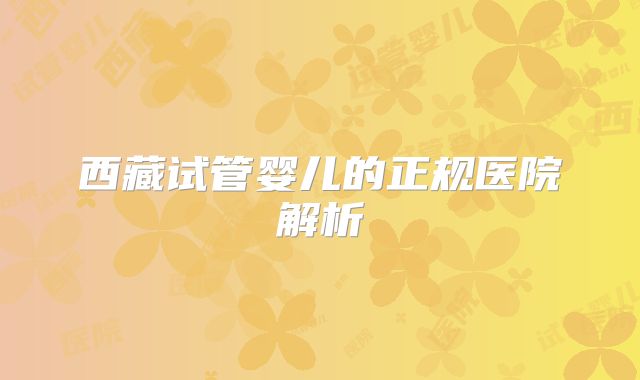 西藏试管婴儿的正规医院解析