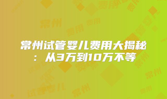 常州试管婴儿费用大揭秘：从3万到10万不等