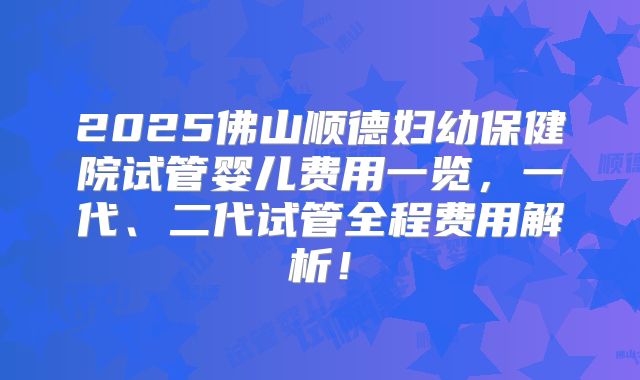 2025佛山顺德妇幼保健院试管婴儿费用一览，一代、二代试管全程费用解析！