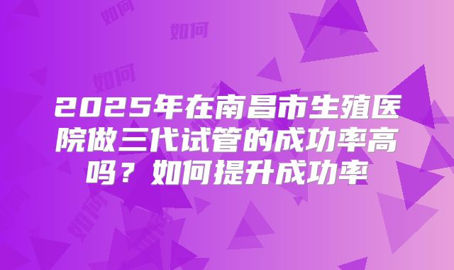 2025年在南昌市生殖医院做三代试管的成功率高吗?如何提升成功率