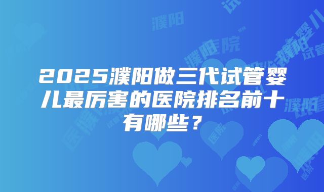 2025濮阳做三代试管婴儿最厉害的医院排名前十有哪些？