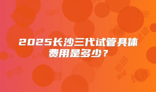 2025长沙三代试管具体费用是多少？