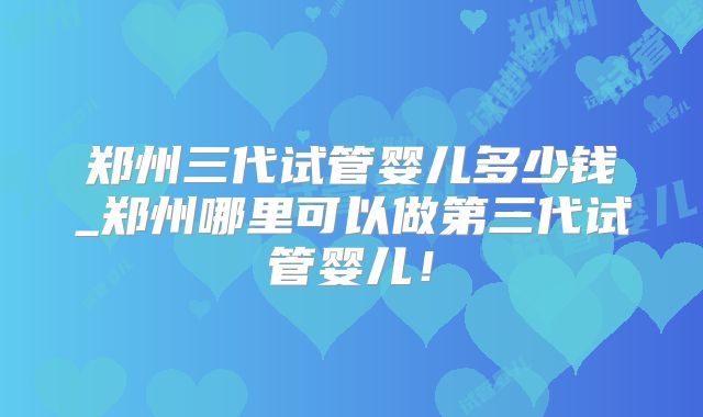 郑州三代试管婴儿多少钱_郑州哪里可以做第三代试管婴儿！