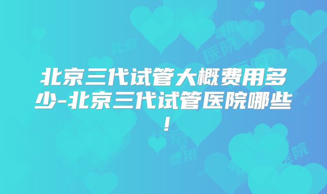 北京三代试管大概费用多少-北京三代试管医院哪些！
